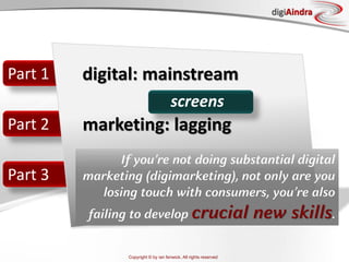 Copyright © by ian fenwick. All rights reserved
digiAindra
Part 1
Part 2
Part 3
digital: mainstream
marketing: lagging
screens
If you’re not doing substantial digital
marketing (digimarketing), not only are you
losing touch with consumers, you’re also
failing to develop crucial new skills.
 