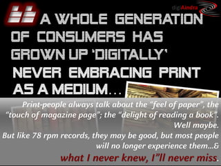 Copyright © by ian fenwick. All rights reserved
digiAindra
http://www.oliverwyman.com/media/OW_EN_CMT_PUBL_2010_NewDigitalFuture.pdf
Print-people always talk about the “feel of paper”, the
“touch of magazine page”; the “delight of reading a book”.
Well maybe.
But like 78 rpm records, they may be good, but most people
will no longer experience them…&
what I never knew, I”ll never miss.
 