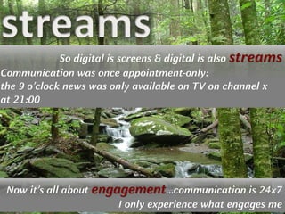 Copyright © by ian fenwick. All rights reserved
digiAindra
Stream Debris by CM195902 Stream Debris https://secure.flickr.com/photos/79666107@N00/234084520/
So digital is screens & digital is also streams
Communication was once appointment-only:
the 9 o’clock news was only available on TV on channel x
at 21:00
Now it’s all about engagement…communication is 24x7
I only experience what engages me
 