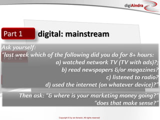 Copyright © by ian fenwick. All rights reserved
digiAindra
Part 2
Part 3
Part 1 digital: mainstream
Ask yourself:
“last week which of the following did you do for 8+ hours:
a) watched network TV (TV with ads)?;
b) read newspapers &/or magazines?
c) listened to radio?
d) used the internet (on whatever device)?”
Then ask: “& where is your marketing money going?”
“does that make sense?”
 