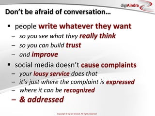 Copyright © by ian fenwick. All rights reserved
digiAindra
Don’t be afraid of conversation…
 people write whatever they want
– so you see what they really think
– so you can build trust
– and improve
 social media doesn’t cause complaints
– your lousy service does that
– it’s just where the complaint is expressed
– where it can be recognized
– & addressed
 