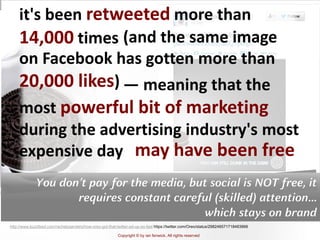 Copyright © by ian fenwick. All rights reserved
digiAindra
http://www.buzzfeed.com/rachelysanders/how-oreo-got-that-twitter-ad-up-so-fast https://twitter.com/Oreo/status/298246571718483968
it's been retweeted more than
14,000 times (and the same image
on Facebook has gotten more than
20,000 likes) — meaning that the
most powerful bit of marketing
during the advertising industry's most
expensive day may have been free
You don’t pay for the media, but social is NOT free, it
requires constant careful (skilled) attention…
which stays on brand
 