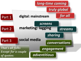 Part 2
Part 1
Part 3
digital: mainstream
marketing: lagging
social media
conversations
engagement
adventitious
screens
streams
sharing
long-time coming
truly global
for all
That’s all folks
Except for a couple
of quotes:
 