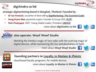 Copyright © by ian fenwick. All rights reserved
digiAindra
digiAindra co ltd
strategic digimarketing based in Bangkok, Thailand. Founded by:
• Dr Ian Fenwick, co-author of best-selling DigiMarketing: The Essential Guide;
• Aung Kyaw Moe, payments expert, Founder & Group CEO, 2C2P;
• Nick Pisalyaput, WEF, Young Global Leader, President, CREATE
more about digiAindra co ltd
blending the timeless magic of fairy tales with the evolving magic of
digital devices, while maintaining the fun and playfulness of both
also operate: Woof Woof Studio
more about Woof Woof Studio
founding partners in Loyalty in Motion & iPointz
cloud-based loyalty programs, for mobile devices
more about Loyalty in Motion & iPointz
 