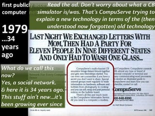 1979
first publicly accessible
computer network?
…34
years
ago
Read the ad. Don’t worry about what a CB
simulator is/was. That’s CompuServe trying to
explain a new technology in terms of the (then
understood now forgotten) old technology
What do we call this
now?
Yes, a social network.
& here it is 34 years ago.
This stuff ain’t new…it’s
been growing ever since
 