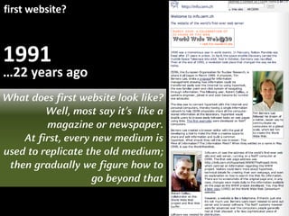 1991
first website?
…22 years ago
What does first website look like?
Well, most say it’s like a
magazine or newspaper.
At first, every new medium is
used to replicate the old medium;
then gradually we figure how to
go beyond that
 