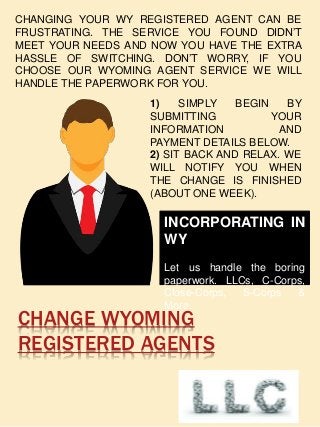 CHANGE WYOMING
REGISTERED AGENTS
CHANGING YOUR WY REGISTERED AGENT CAN BE
FRUSTRATING. THE SERVICE YOU FOUND DIDN’T
MEET YOUR NEEDS AND NOW YOU HAVE THE EXTRA
HASSLE OF SWITCHING. DON’T WORRY, IF YOU
CHOOSE OUR WYOMING AGENT SERVICE WE WILL
HANDLE THE PAPERWORK FOR YOU.
1) SIMPLY BEGIN BY
SUBMITTING YOUR
INFORMATION AND
PAYMENT DETAILS BELOW.
2) SIT BACK AND RELAX. WE
WILL NOTIFY YOU WHEN
THE CHANGE IS FINISHED
(ABOUT ONE WEEK).
INCORPORATING IN
WY
Let us handle the boring
paperwork. LLCs, C-Corps,
Close-Corps, S-Corps &
More.
 