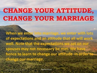 CHANGE YOUR ATTITUDE,
CHANGE YOUR MARRIAGE
When we enter into marriage, we enter with lots
of expectations and an attitude that all will work
well. Note that the expectations we set on our
spouses may not necessary be met. We have
hence to learn to change our attitude in order to
change our marriage.
Kigume KaruriMonday, September 10, 2018 1
 