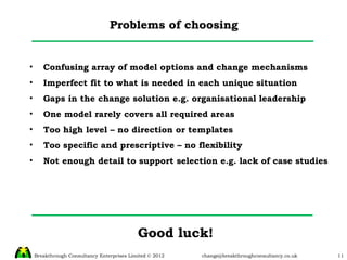 Problems of choosing Confusing array of model options and change mechanisms Imperfect fit to what is needed in each unique situation Gaps in the change solution e.g. organisational leadership One model rarely covers all required areas Too high level – no direction or templates Too specific and prescriptive – no flexibility Not enough detail to support selection e.g. lack of case studies Good luck! 
