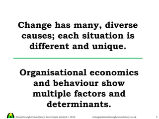 Change has many, diverse causes; each situation is different and unique. Organisational economics and behaviour show multiple factors and determinants. 