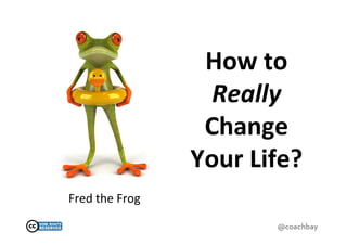 How	
  to	
  
                            Really	
  
                           Change	
  
                          Your	
  Life?	
  
Fred	
  the	
  Frog	
  

                                      @coachbay
 