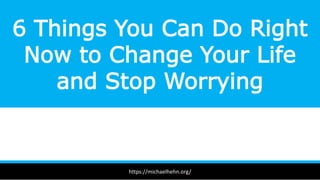6 Things You Can Do Right
Now to Change Your Life
and Stop Worrying
https://michaelhehn.org/
 