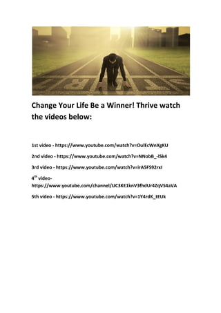 Change Your Life Be a Winner! Thrive watch
the videos below:
1st video - https://www.youtube.com/watch?v=OulEcWnXgKU
2nd video - https://www.youtube.com/watch?v=NNobB_-lSk4
3rd video - https://www.youtube.com/watch?v=irA5FS92rxI
4th
video-
https://www.youtube.com/channel/UC3KE1knV3fhdUr4ZqVS4aVA
5th video - https://www.youtube.com/watch?v=1Y4rdK_tEUk
 