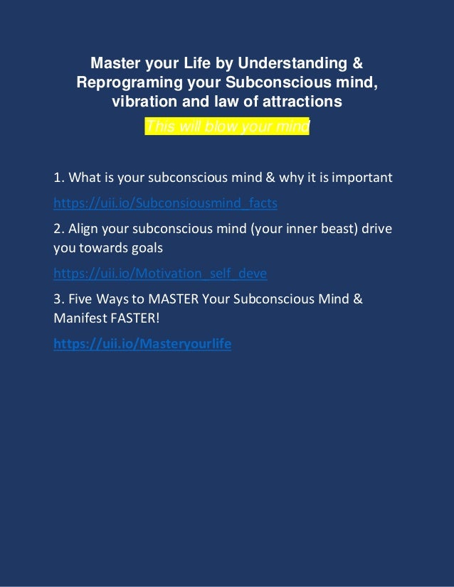 Master your Life by Understanding &
Reprograming your Subconscious mind,
vibration and law of attractions
This will blow your mind
1. What is your subconscious mind & why it is important
https://uii.io/Subconsiousmind_facts
2. Align your subconscious mind (your inner beast) drive
you towards goals
https://uii.io/Motivation_self_deve
3. Five Ways to MASTER Your Subconscious Mind &
Manifest FASTER!
https://uii.io/Masteryourlife
 