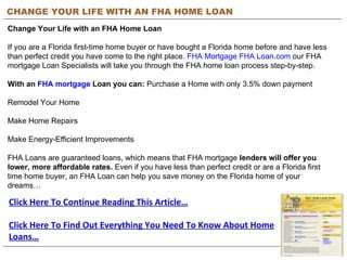 CHANGE YOUR LIFE WITH AN FHA HOME LOAN Change Your Life with an FHA Home Loan   If you are a Florida first-time home buyer or have bought a Florida home before and have less than perfect credit you have come to the right place.  FHA Mortgage FHA Loan.com  our FHA mortgage Loan Specialists will take you through the FHA home loan process step-by-step.   With an  FHA mortgage  Loan you can:  Purchase a Home with only 3.5% down payment    Remodel Your Home    Make Home Repairs    Make Energy-Efficient Improvements  FHA Loans are guaranteed loans, which means that FHA mortgage  lenders will offer you lower, more affordable rates.  Even if you have less than perfect credit or are a Florida first time home buyer, an FHA Loan can help you save money on the Florida home of your dreams… Click Here To Continue Reading This Article… Click Here To Find Out Everything You Need To Know About Home Loans… 