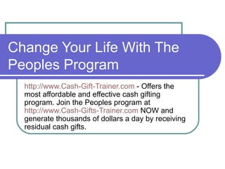 Change Your Life With The
Peoples Program
  http://www.Cash-Gift-Trainer.com - Offers the
  most affordable and effective cash gifting
  program. Join the Peoples program at
  http://www.Cash-Gifts-Trainer.com NOW and
  generate thousands of dollars a day by receiving
  residual cash gifts.
 