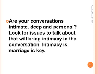 Are your conversations
intimate, deep and personal?
Look for issues to talk about
that will bring intimacy in the
conversation. Intimacy is
marriage is key.
Tuesday,March31,2015
11
 