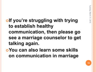 If you’re struggling with trying
to establish healthy
communication, then please go
see a marriage counselor to get
talking again.
You can also learn some skills
on communication in marriage
Tuesday,March31,2015
14
 