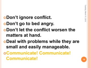 Don’t ignore conflict.
Don’t go to bed angry.
Don’t let the conflict worsen the
matters at hand.
Deal with problems while they are
small and easily manageable.
Communicate! Communicate!
Communicate!
Tuesday,March31,2015
16
 