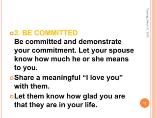2. BE COMMITTED
Be committed and demonstrate
your commitment. Let your spouse
know how much he or she means
to you.
Share a meaningful “I love you”
with them.
Let them know how glad you are
that they are in your life.
Tuesday,March31,2015
17
 