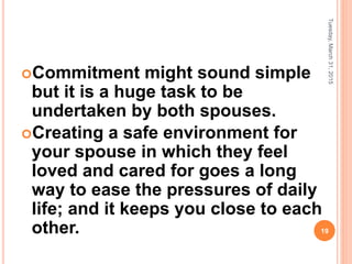 Commitment might sound simple
but it is a huge task to be
undertaken by both spouses.
Creating a safe environment for
your spouse in which they feel
loved and cared for goes a long
way to ease the pressures of daily
life; and it keeps you close to each
other.
Tuesday,March31,2015
19
 