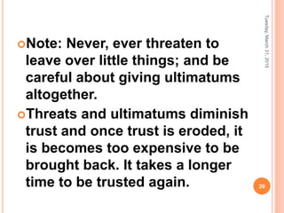 Note: Never, ever threaten to
leave over little things; and be
careful about giving ultimatums
altogether.
Threats and ultimatums diminish
trust and once trust is eroded, it
is becomes too expensive to be
brought back. It takes a longer
time to be trusted again.
Tuesday,March31,2015
20
 