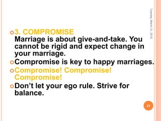 3. COMPROMISE
Marriage is about give-and-take. You
cannot be rigid and expect change in
your marriage.
Compromise is key to happy marriages.
Compromise! Compromise!
Compromise!
Don’t let your ego rule. Strive for
balance.
Tuesday,March31,2015
21
 