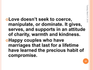 Love doesn’t seek to coerce,
manipulate, or dominate. It gives,
serves, and supports in an attitude
of charity, warmth and kindness.
Happy couples who have
marriages that last for a lifetime
have learned the precious habit of
compromise.
Tuesday,March31,2015
23
 