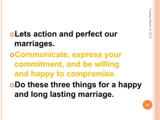 Lets action and perfect our
marriages.
Communicate, express your
commitment, and be willing
and happy to compromise.
Do these three things for a happy
and long lasting marriage.
Tuesday,March31,2015
24
 