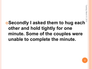 Secondly I asked them to hug each
other and hold tightly for one
minute. Some of the couples were
unable to complete the minute.
Tuesday,March31,2015
3
 