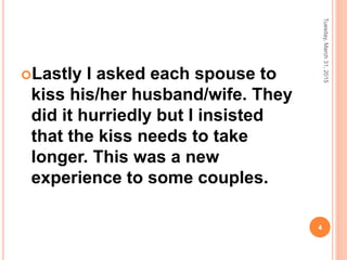 Lastly I asked each spouse to
kiss his/her husband/wife. They
did it hurriedly but I insisted
that the kiss needs to take
longer. This was a new
experience to some couples.
Tuesday,March31,2015
4
 