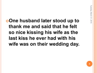 One husband later stood up to
thank me and said that he felt
so nice kissing his wife as the
last kiss he ever had with his
wife was on their wedding day.
Tuesday,March31,2015
5
 