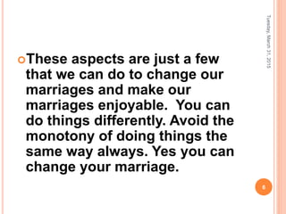 These aspects are just a few
that we can do to change our
marriages and make our
marriages enjoyable. You can
do things differently. Avoid the
monotony of doing things the
same way always. Yes you can
change your marriage.
Tuesday,March31,2015
6
 