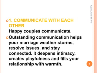 1. COMMUNICATE WITH EACH
OTHER
Happy couples communicate.
Outstanding communication helps
your marriage weather storms,
resolve issues, and stay
connected. It deepens intimacy,
creates playfulness and fills your
relationship with warmth.
Tuesday,March31,2015
8
 