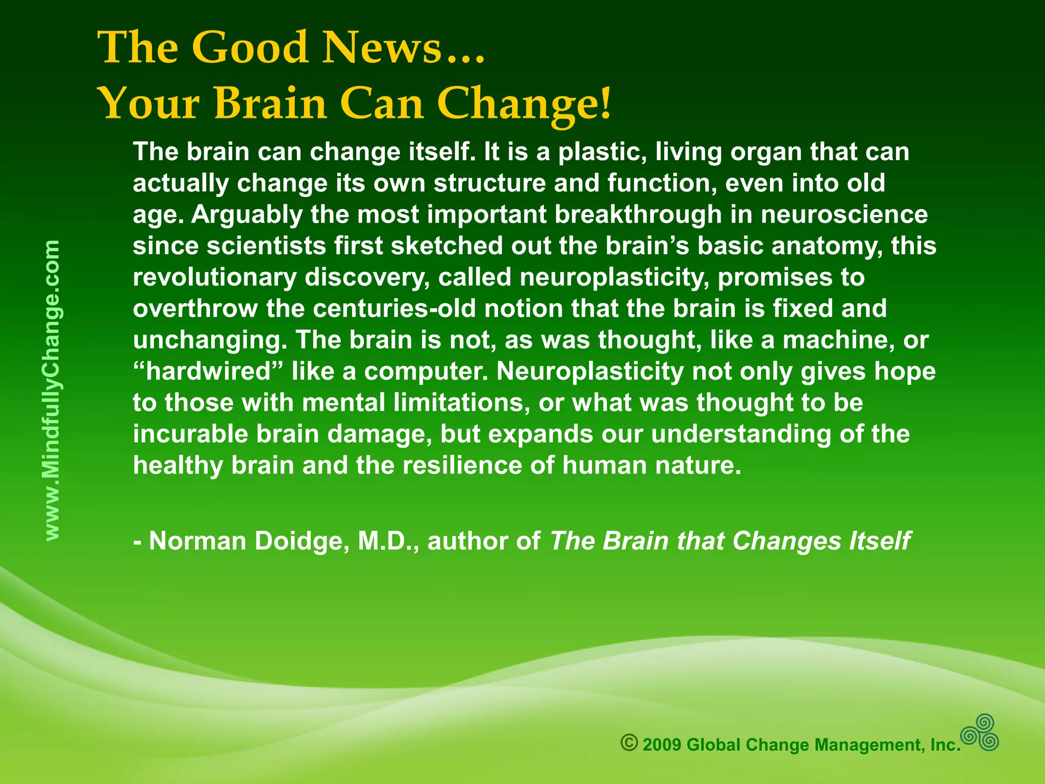 © 2009 Global Change Management, Inc.
www.MindfullyChange.com The Good News…
Your Brain Can Change!
The brain can change itself. It is a plastic, living organ that can
actually change its own structure and function, even into old
age. Arguably the most important breakthrough in neuroscience
since scientists first sketched out the brain’s basic anatomy, this
revolutionary discovery, called neuroplasticity, promises to
overthrow the centuries-old notion that the brain is fixed and
unchanging. The brain is not, as was thought, like a machine, or
“hardwired” like a computer. Neuroplasticity not only gives hope
to those with mental limitations, or what was thought to be
incurable brain damage, but expands our understanding of the
healthy brain and the resilience of human nature.
- Norman Doidge, M.D., author of The Brain that Changes Itself
 