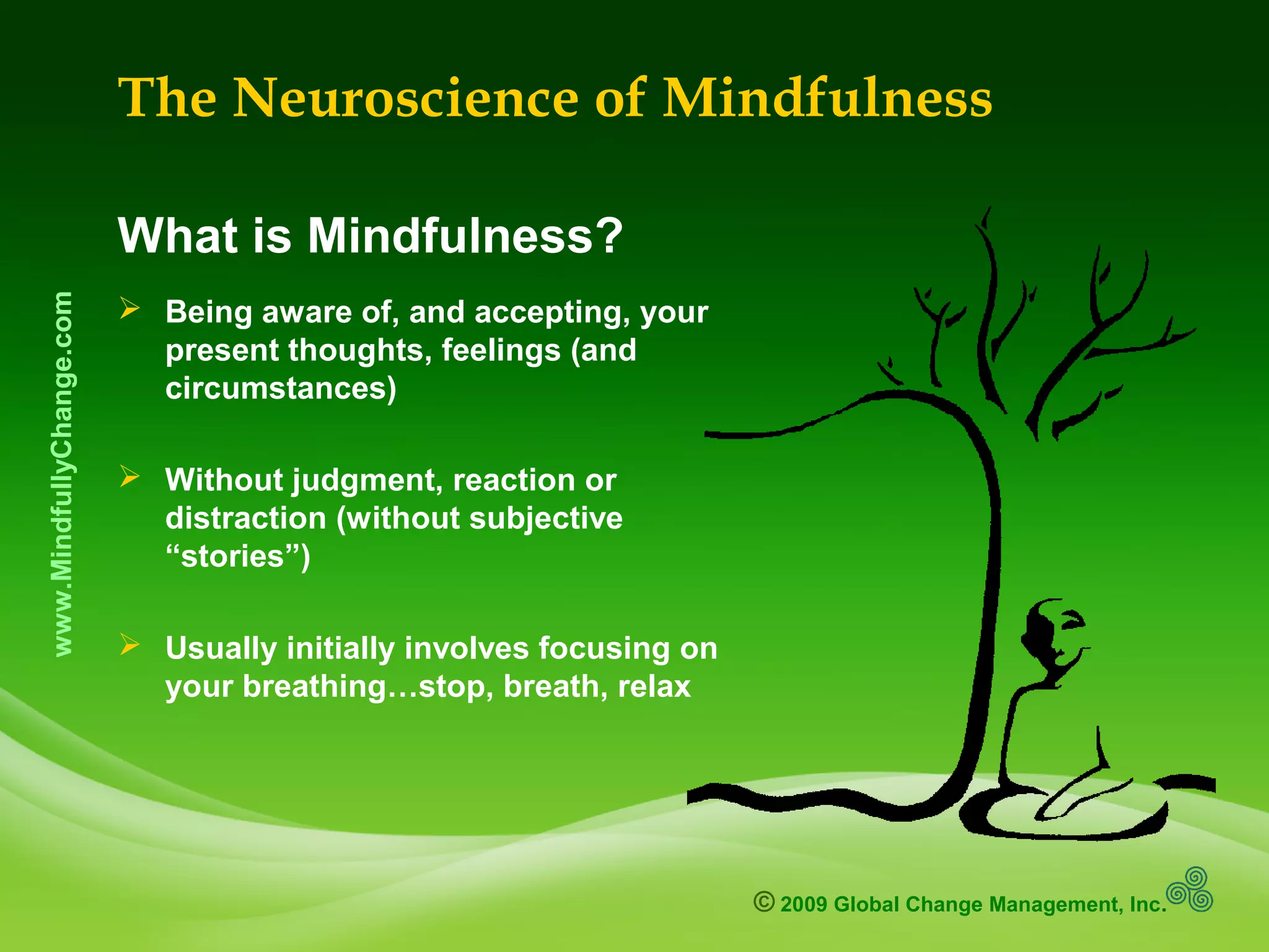 © 2009 Global Change Management, Inc.
www.MindfullyChange.com
The Neuroscience of Mindfulness
What is Mindfulness?
 Being aware of, and accepting, your
present thoughts, feelings (and
circumstances)
 Without judgment, reaction or
distraction (without subjective
“stories”)
 Usually initially involves focusing on
your breathing…stop, breath, relax
 