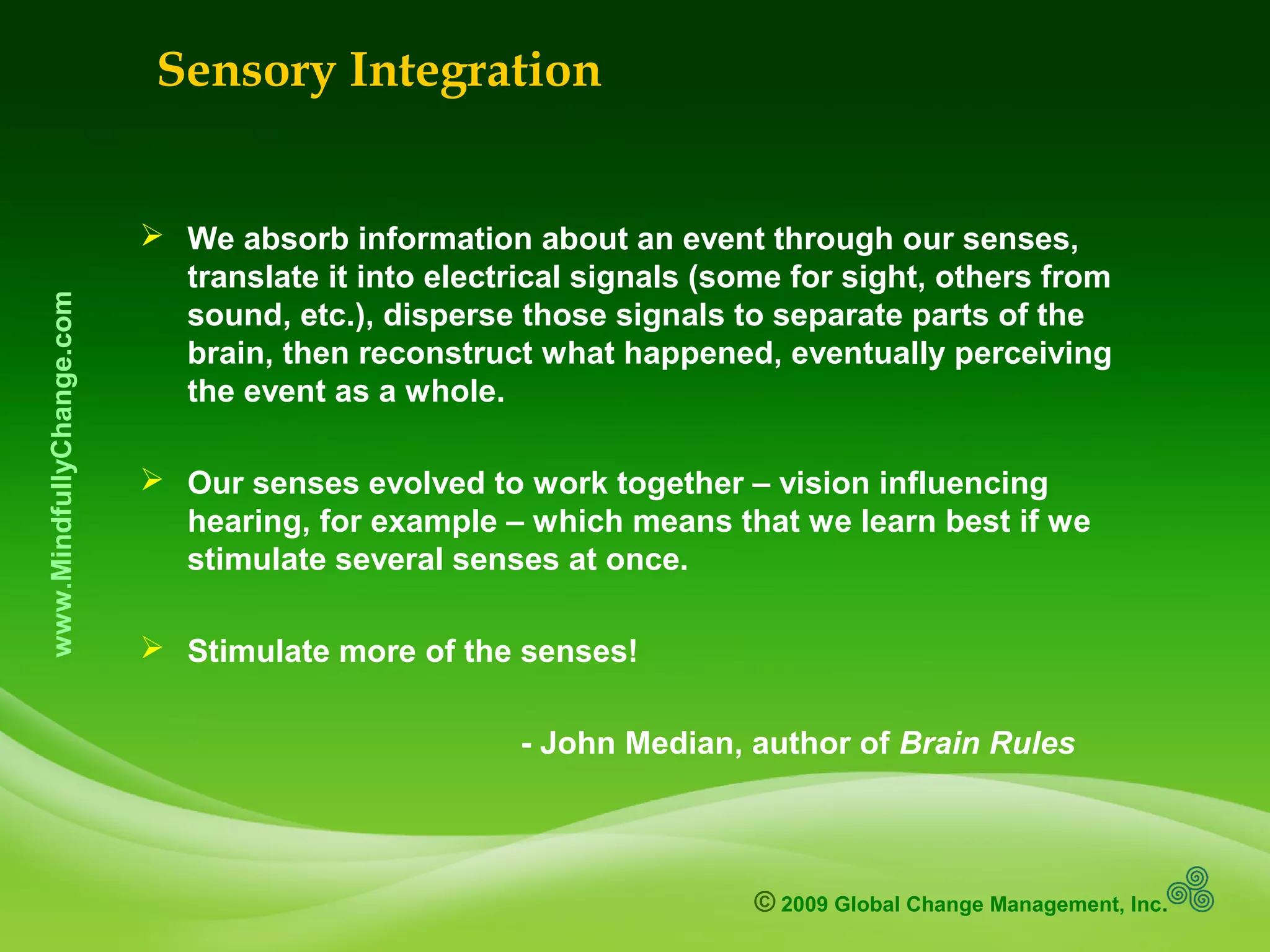 © 2009 Global Change Management, Inc.
www.MindfullyChange.com
 We absorb information about an event through our senses,
translate it into electrical signals (some for sight, others from
sound, etc.), disperse those signals to separate parts of the
brain, then reconstruct what happened, eventually perceiving
the event as a whole.
 Our senses evolved to work together – vision influencing
hearing, for example – which means that we learn best if we
stimulate several senses at once.
 Stimulate more of the senses!
- John Median, author of Brain Rules
Sensory Integration
 