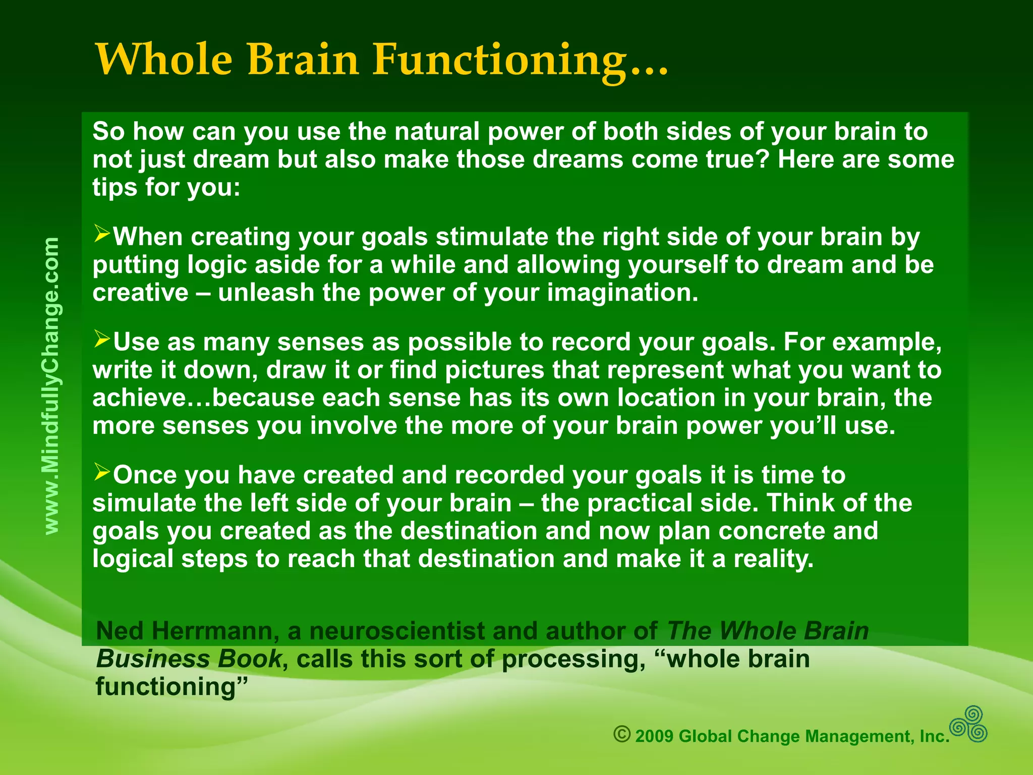 © 2009 Global Change Management, Inc.
www.MindfullyChange.com
Whole Brain Functioning…
So how can you use the natural power of both sides of your brain to
not just dream but also make those dreams come true? Here are some
tips for you:
When creating your goals stimulate the right side of your brain by
putting logic aside for a while and allowing yourself to dream and be
creative – unleash the power of your imagination.
Use as many senses as possible to record your goals. For example,
write it down, draw it or find pictures that represent what you want to
achieve…because each sense has its own location in your brain, the
more senses you involve the more of your brain power you’ll use.
Once you have created and recorded your goals it is time to
simulate the left side of your brain – the practical side. Think of the
goals you created as the destination and now plan concrete and
logical steps to reach that destination and make it a reality.
Ned Herrmann, a neuroscientist and author of The Whole Brain
Business Book, calls this sort of processing, “whole brain
functioning”
 