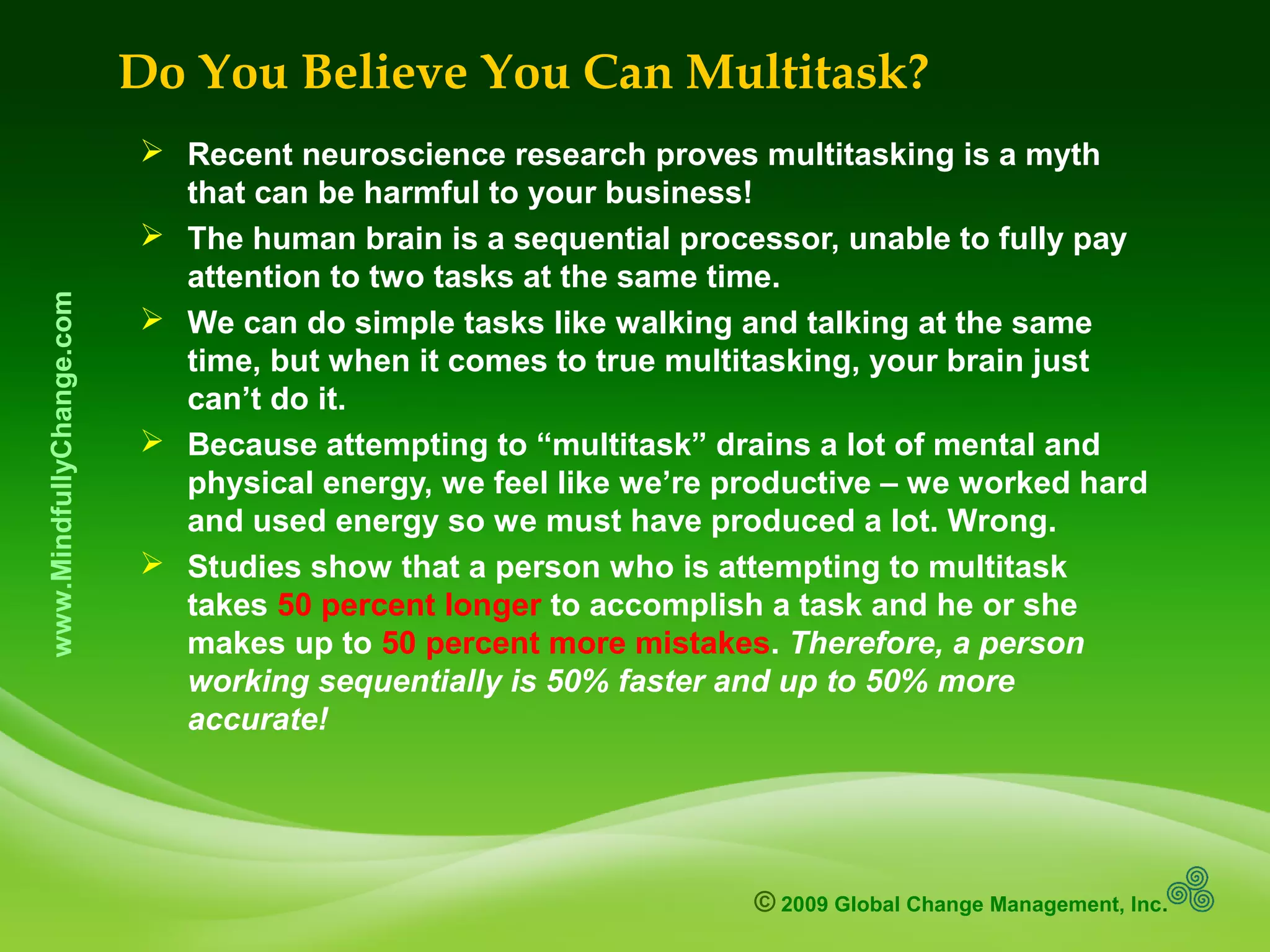 © 2009 Global Change Management, Inc.
www.MindfullyChange.com
Do You Believe You Can Multitask?
 Recent neuroscience research proves multitasking is a myth
that can be harmful to your business!
 The human brain is a sequential processor, unable to fully pay
attention to two tasks at the same time.
 We can do simple tasks like walking and talking at the same
time, but when it comes to true multitasking, your brain just
can’t do it.
 Because attempting to “multitask” drains a lot of mental and
physical energy, we feel like we’re productive – we worked hard
and used energy so we must have produced a lot. Wrong.
 Studies show that a person who is attempting to multitask
takes 50 percent longer to accomplish a task and he or she
makes up to 50 percent more mistakes. Therefore, a person
working sequentially is 50% faster and up to 50% more
accurate!
 