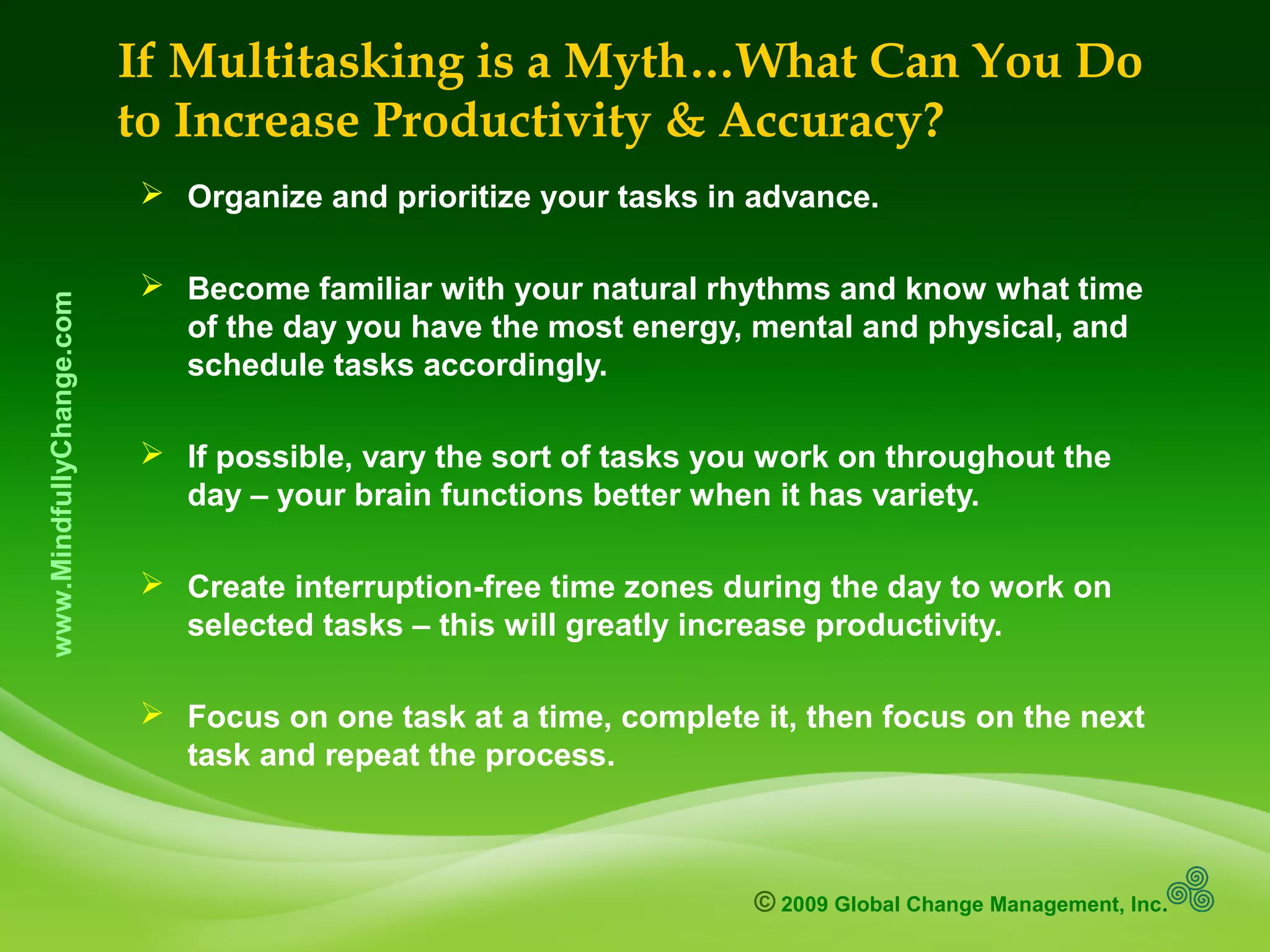 © 2009 Global Change Management, Inc.
www.MindfullyChange.com If Multitasking is a Myth…What Can You Do
to Increase Productivity & Accuracy?
 Organize and prioritize your tasks in advance.
 Become familiar with your natural rhythms and know what time
of the day you have the most energy, mental and physical, and
schedule tasks accordingly.
 If possible, vary the sort of tasks you work on throughout the
day – your brain functions better when it has variety.
 Create interruption-free time zones during the day to work on
selected tasks – this will greatly increase productivity.
 Focus on one task at a time, complete it, then focus on the next
task and repeat the process.
 