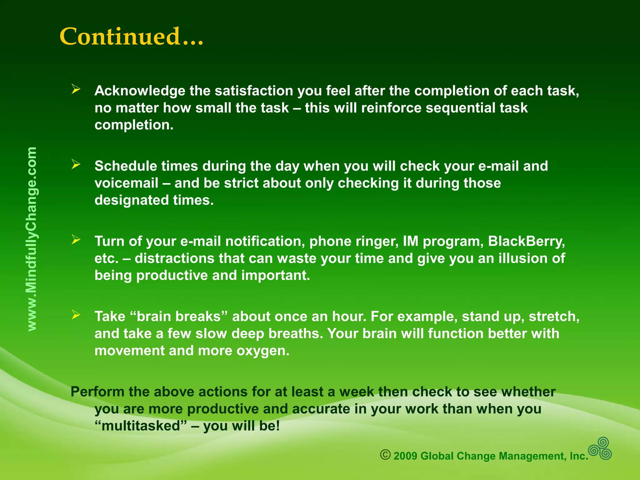 © 2009 Global Change Management, Inc.
www.MindfullyChange.com
Continued…
 Acknowledge the satisfaction you feel after the completion of each task,
no matter how small the task – this will reinforce sequential task
completion.
 Schedule times during the day when you will check your e-mail and
voicemail – and be strict about only checking it during those
designated times.
 Turn of your e-mail notification, phone ringer, IM program, BlackBerry,
etc. – distractions that can waste your time and give you an illusion of
being productive and important.
 Take “brain breaks” about once an hour. For example, stand up, stretch,
and take a few slow deep breaths. Your brain will function better with
movement and more oxygen.
Perform the above actions for at least a week then check to see whether
you are more productive and accurate in your work than when you
“multitasked” – you will be!
 