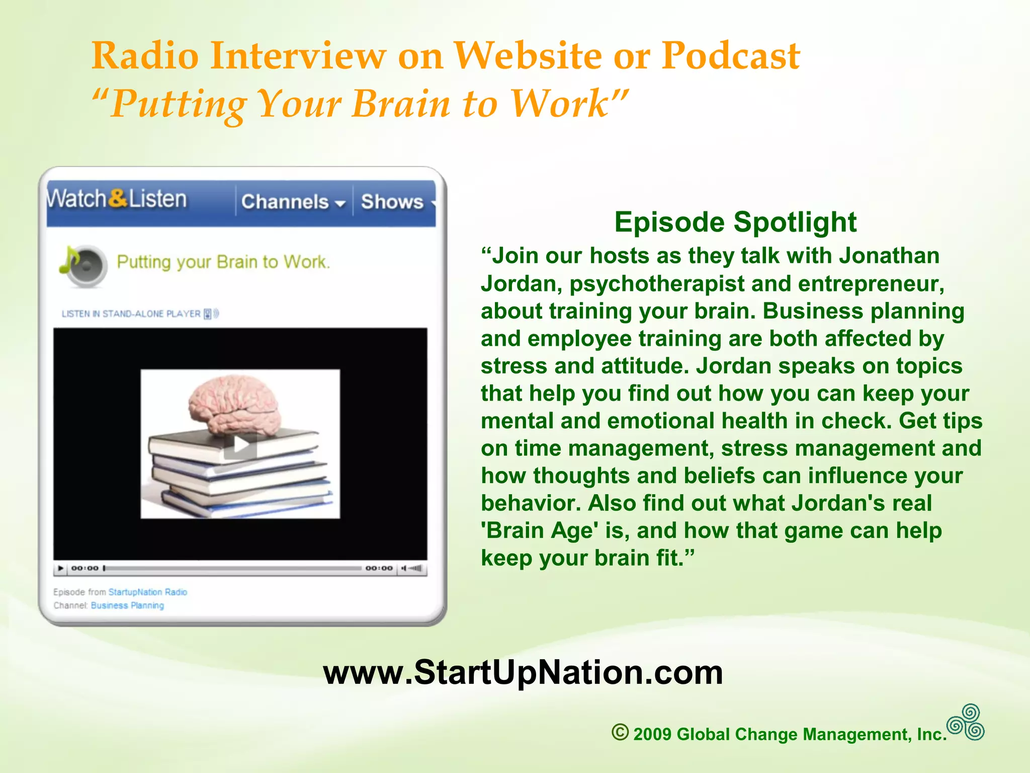 © 2009 Global Change Management, Inc.
www.MindfullyChange.com
www.StartUpNation.com
Episode Spotlight
“Join our hosts as they talk with Jonathan
Jordan, psychotherapist and entrepreneur,
about training your brain. Business planning
and employee training are both affected by
stress and attitude. Jordan speaks on topics
that help you find out how you can keep your
mental and emotional health in check. Get tips
on time management, stress management and
how thoughts and beliefs can influence your
behavior. Also find out what Jordan's real
'Brain Age' is, and how that game can help
keep your brain fit.”
Radio Interview on Website or Podcast
“Putting Your Brain to Work”
 