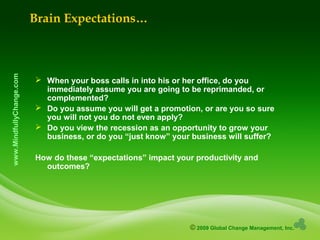 © 2009 Global Change Management, Inc.
www.MindfullyChange.com
Brain Expectations…
 When your boss calls in into his or her office, do you
immediately assume you are going to be reprimanded, or
complemented?
 Do you assume you will get a promotion, or are you so sure
you will not you do not even apply?
 Do you view the recession as an opportunity to grow your
business, or do you “just know” your business will suffer?
How do these “expectations” impact your productivity and
outcomes?
 