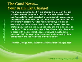 © 2009 Global Change Management, Inc.
www.MindfullyChange.com The Good News…
Your Brain Can Change!
The brain can change itself. It is a plastic, living organ that can
actually change its own structure and function, even into old
age. Arguably the most important breakthrough in neuroscience
since scientists first sketched out the brain’s basic anatomy, this
revolutionary discovery, called neuroplasticity, promises to
overthrow the centuries-old notion that the brain is fixed and
unchanging. The brain is not, as was thought, like a machine, or
“hardwired” like a computer. Neuroplasticity not only gives hope
to those with mental limitations, or what was thought to be
incurable brain damage, but expands our understanding of the
healthy brain and the resilience of human nature.
- Norman Doidge, M.D., author of The Brain that Changes Itself
 