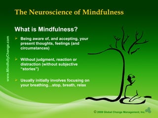 © 2009 Global Change Management, Inc.
www.MindfullyChange.com
The Neuroscience of Mindfulness
What is Mindfulness?
 Being aware of, and accepting, your
present thoughts, feelings (and
circumstances)
 Without judgment, reaction or
distraction (without subjective
“stories”)
 Usually initially involves focusing on
your breathing…stop, breath, relax
 