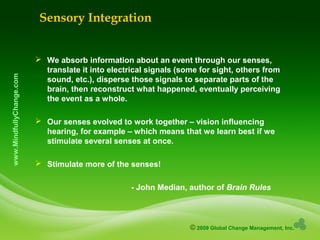 © 2009 Global Change Management, Inc.
www.MindfullyChange.com
 We absorb information about an event through our senses,
translate it into electrical signals (some for sight, others from
sound, etc.), disperse those signals to separate parts of the
brain, then reconstruct what happened, eventually perceiving
the event as a whole.
 Our senses evolved to work together – vision influencing
hearing, for example – which means that we learn best if we
stimulate several senses at once.
 Stimulate more of the senses!
- John Median, author of Brain Rules
Sensory Integration
 