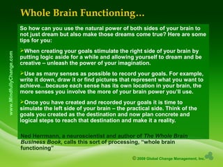© 2009 Global Change Management, Inc.
www.MindfullyChange.com
Whole Brain Functioning…
So how can you use the natural power of both sides of your brain to
not just dream but also make those dreams come true? Here are some
tips for you:
When creating your goals stimulate the right side of your brain by
putting logic aside for a while and allowing yourself to dream and be
creative – unleash the power of your imagination.
Use as many senses as possible to record your goals. For example,
write it down, draw it or find pictures that represent what you want to
achieve…because each sense has its own location in your brain, the
more senses you involve the more of your brain power you’ll use.
Once you have created and recorded your goals it is time to
simulate the left side of your brain – the practical side. Think of the
goals you created as the destination and now plan concrete and
logical steps to reach that destination and make it a reality.
Ned Herrmann, a neuroscientist and author of The Whole Brain
Business Book, calls this sort of processing, “whole brain
functioning”
 