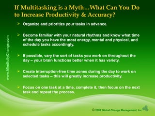 © 2009 Global Change Management, Inc.
www.MindfullyChange.com If Multitasking is a Myth…What Can You Do
to Increase Productivity & Accuracy?
 Organize and prioritize your tasks in advance.
 Become familiar with your natural rhythms and know what time
of the day you have the most energy, mental and physical, and
schedule tasks accordingly.
 If possible, vary the sort of tasks you work on throughout the
day – your brain functions better when it has variety.
 Create interruption-free time zones during the day to work on
selected tasks – this will greatly increase productivity.
 Focus on one task at a time, complete it, then focus on the next
task and repeat the process.
 