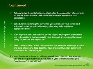 © 2009 Global Change Management, Inc.
www.MindfullyChange.com
Continued…
 Acknowledge the satisfaction you feel after the completion of each task,
no matter how small the task – this will reinforce sequential task
completion.
 Schedule times during the day when you will check your e-mail and
voicemail – and be strict about only checking it during those
designated times.
 Turn of your e-mail notification, phone ringer, IM program, BlackBerry,
etc. – distractions that can waste your time and give you an illusion of
being productive and important.
 Take “brain breaks” about once an hour. For example, stand up, stretch,
and take a few slow deep breaths. Your brain will function better with
movement and more oxygen.
Perform the above actions for at least a week then check to see whether
you are more productive and accurate in your work than when you
“multitasked” – you will be!
 