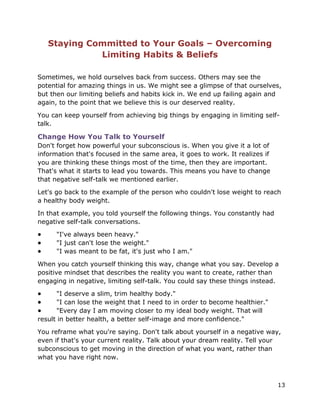 13
Staying Committed to Your Goals – Overcoming
Limiting Habits & Beliefs
Sometimes, we hold ourselves back from success. Others may see the
potential for amazing things in us. We might see a glimpse of that ourselves,
but then our limiting beliefs and habits kick in. We end up failing again and
again, to the point that we believe this is our deserved reality.
You can keep yourself from achieving big things by engaging in limiting self-
talk.
Change How You Talk to Yourself
Don't forget how powerful your subconscious is. When you give it a lot of
information that's focused in the same area, it goes to work. It realizes if
you are thinking these things most of the time, then they are important.
That's what it starts to lead you towards. This means you have to change
that negative self-talk we mentioned earlier.
Let's go back to the example of the person who couldn't lose weight to reach
a healthy body weight.
In that example, you told yourself the following things. You constantly had
negative self-talk conversations.
● "I've always been heavy."
● "I just can't lose the weight."
● "I was meant to be fat, it's just who I am."
When you catch yourself thinking this way, change what you say. Develop a
positive mindset that describes the reality you want to create, rather than
engaging in negative, limiting self-talk. You could say these things instead.
● "I deserve a slim, trim healthy body."
● "I can lose the weight that I need to in order to become healthier."
● "Every day I am moving closer to my ideal body weight. That will
result in better health, a better self-image and more confidence."
You reframe what you're saying. Don't talk about yourself in a negative way,
even if that's your current reality. Talk about your dream reality. Tell your
subconscious to get moving in the direction of what you want, rather than
what you have right now.
 